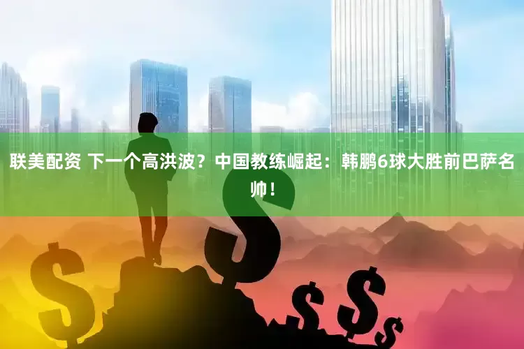 联美配资 下一个高洪波？中国教练崛起：韩鹏6球大胜前巴萨名帅！