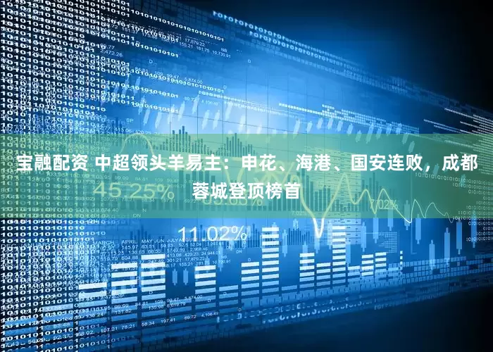 宝融配资 中超领头羊易主：申花、海港、国安连败，成都蓉城登顶榜首