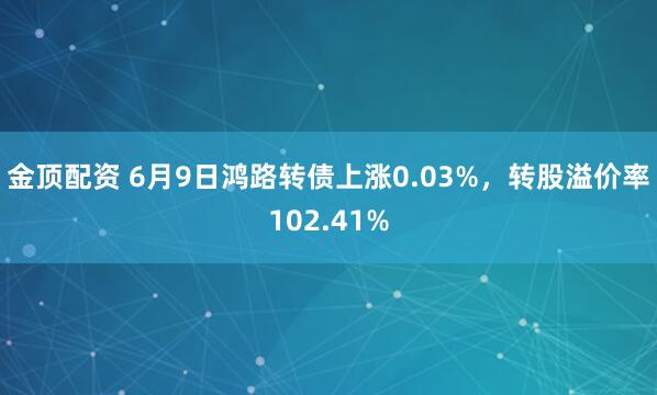 金顶配资 6月9日鸿路转债上涨0.03%，转股溢价率102.41%