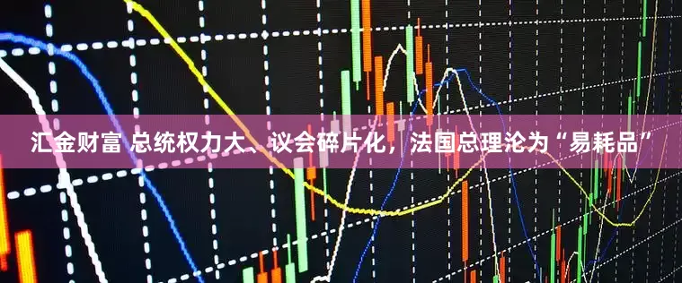 汇金财富 总统权力大、议会碎片化，法国总理沦为“易耗品”